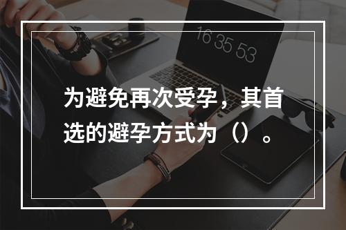 为避免再次受孕，其首选的避孕方式为（）。