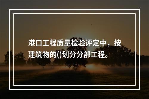 港口工程质量检验评定中，按建筑物的()划分分部工程。