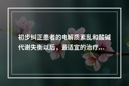 初步纠正患者的电解质紊乱和酸碱代谢失衡以后，最适宜的治疗方案