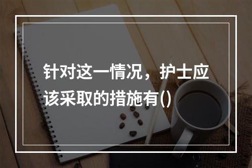 针对这一情况，护士应该采取的措施有()