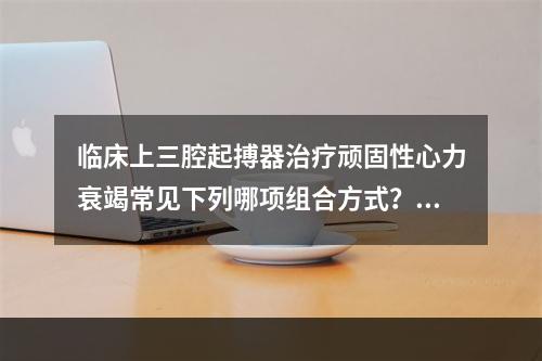 临床上三腔起搏器治疗顽固性心力衰竭常见下列哪项组合方式？（