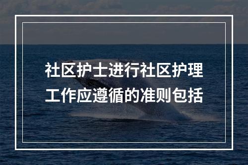 社区护士进行社区护理工作应遵循的准则包括