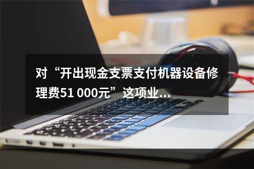 对“开出现金支票支付机器设备修理费51 000元”这项业务，