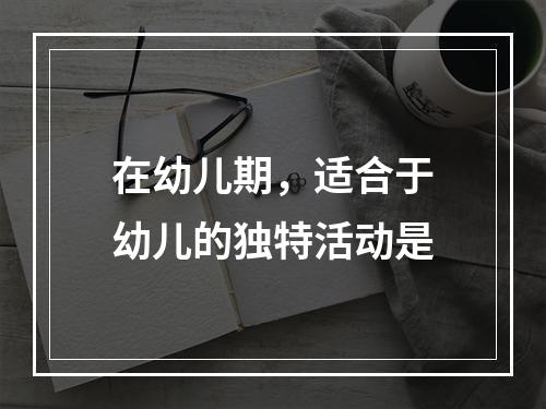 在幼儿期，适合于幼儿的独特活动是