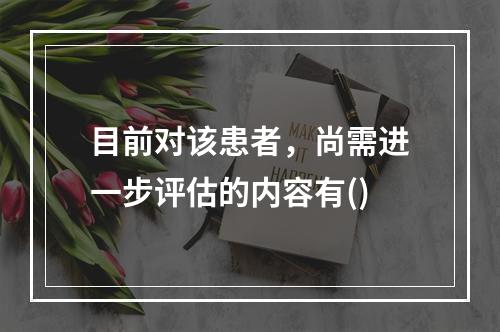 目前对该患者，尚需进一步评估的内容有()