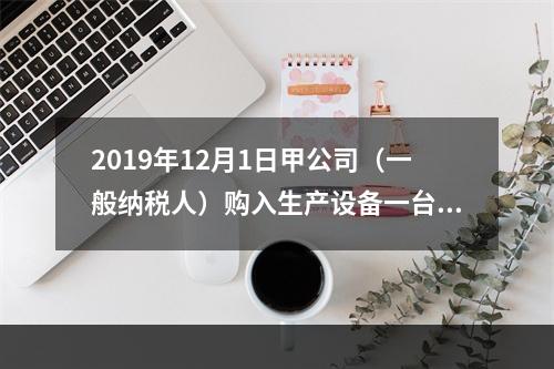 2019年12月1日甲公司（一般纳税人）购入生产设备一台，支