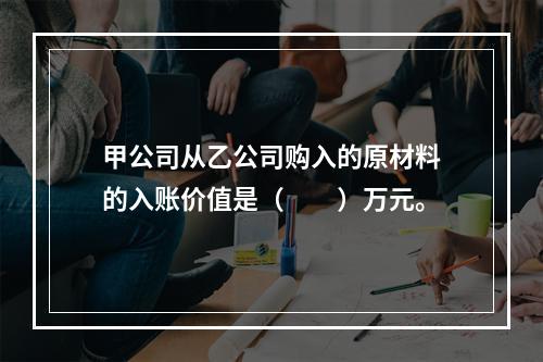 甲公司从乙公司购入的原材料的入账价值是（　　）万元。