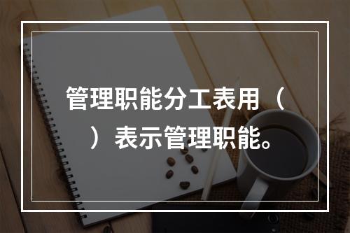 管理职能分工表用（　）表示管理职能。