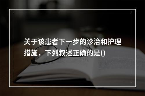 关于该患者下一步的诊治和护理措施，下列叙述正确的是()