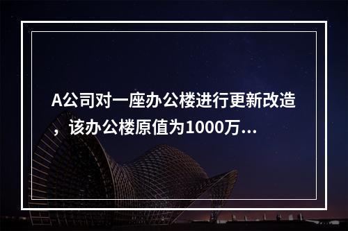 A公司对一座办公楼进行更新改造，该办公楼原值为1000万元，