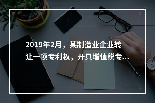 2019年2月，某制造业企业转让一项专利权，开具增值税专用发