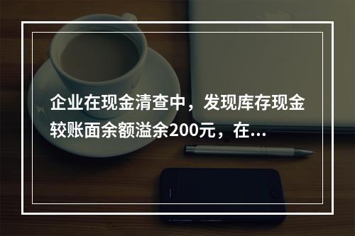 企业在现金清查中，发现库存现金较账面余额溢余200元，在未经