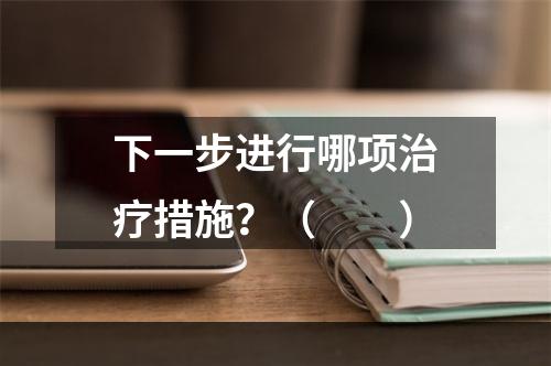 下一步进行哪项治疗措施？（　　）