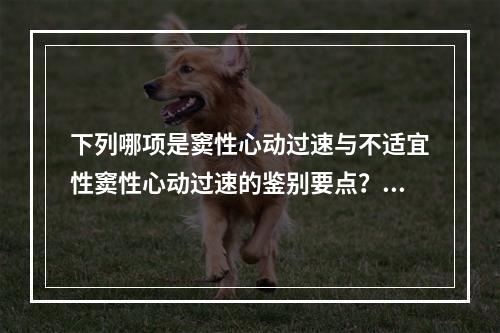 下列哪项是窦性心动过速与不适宜性窦性心动过速的鉴别要点？（