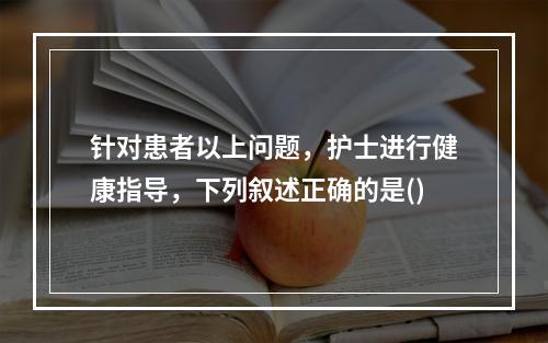 针对患者以上问题，护士进行健康指导，下列叙述正确的是()