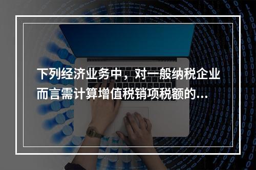 下列经济业务中，对一般纳税企业而言需计算增值税销项税额的有（