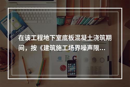 在该工程地下室底板混凝土浇筑期间，按《建筑施工场界噪声限值》