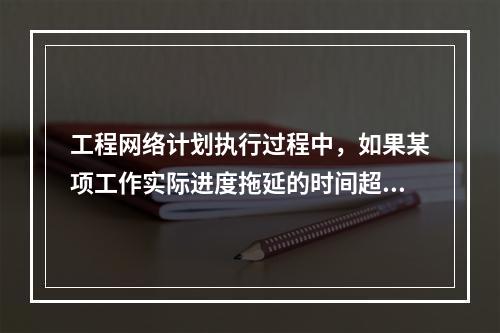 工程网络计划执行过程中，如果某项工作实际进度拖延的时间超过其