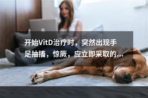 开始VitD治疗时，突然出现手足抽搐，惊厥，应立即采取的措施