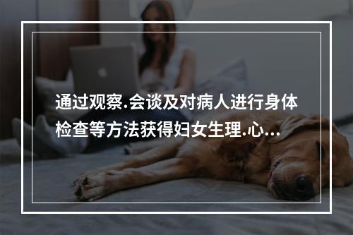 通过观察.会谈及对病人进行身体检查等方法获得妇女生理.心理.