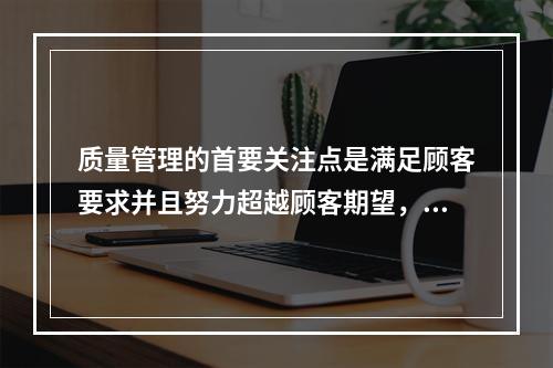 质量管理的首要关注点是满足顾客要求并且努力超越顾客期望，这体