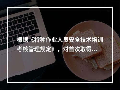 根据《特种作业人员安全技术培训考核管理规定》，对首次取得特种