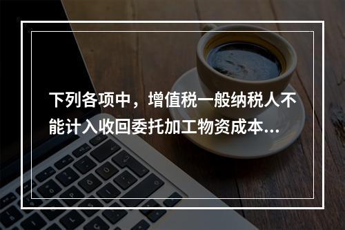 下列各项中，增值税一般纳税人不能计入收回委托加工物资成本的有