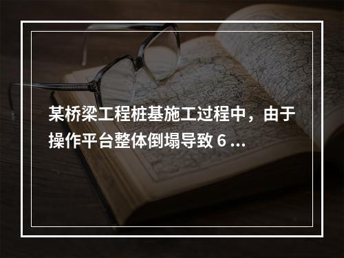 某桥梁工程桩基施工过程中，由于操作平台整体倒塌导致 6 人死