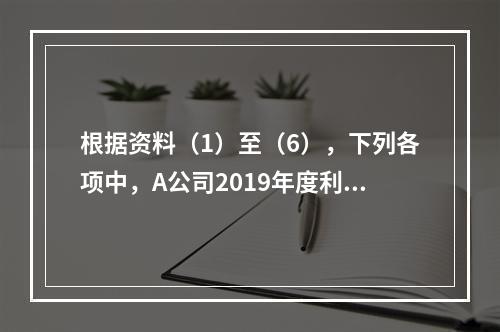 根据资料（1）至（6），下列各项中，A公司2019年度利润表