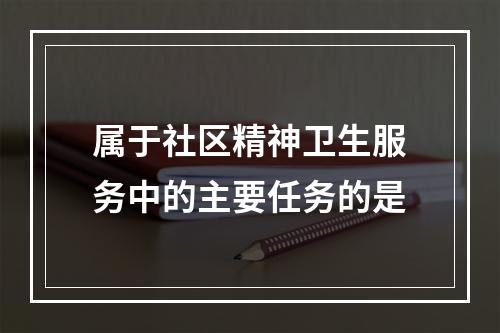 属于社区精神卫生服务中的主要任务的是