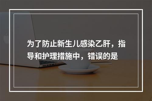 为了防止新生儿感染乙肝，指导和护理措施中，错误的是