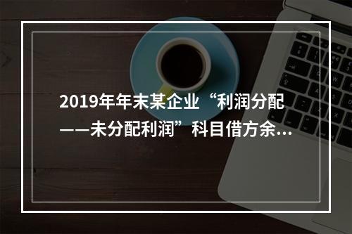 2019年年末某企业“利润分配——未分配利润”科目借方余额2