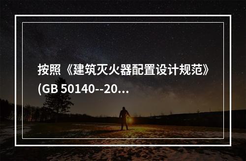 按照《建筑灭火器配置设计规范》(GB 50140--2005