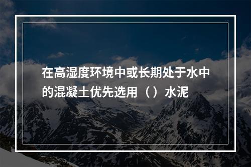 在高湿度环境中或长期处于水中的混凝土优先选用（ ）水泥