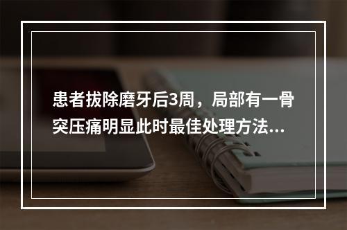 患者拔除磨牙后3周，局部有一骨突压痛明显此时最佳处理方法（　