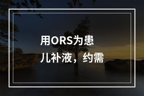 用ORS为患儿补液，约需