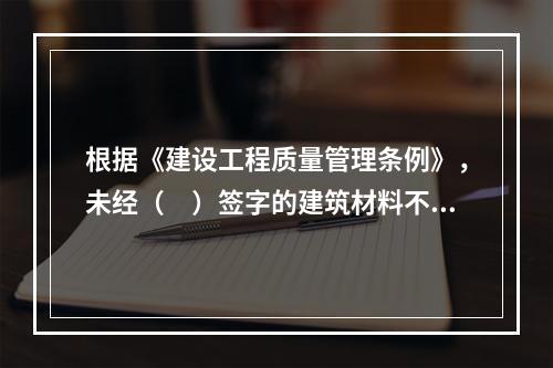 根据《建设工程质量管理条例》，未经（　）签字的建筑材料不得在