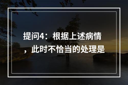 提问4：根据上述病情，此时不恰当的处理是