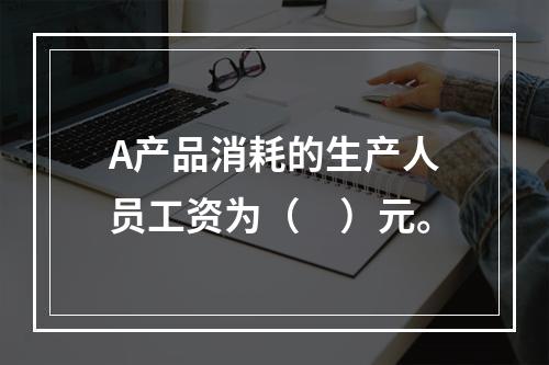 A产品消耗的生产人员工资为（　）元。