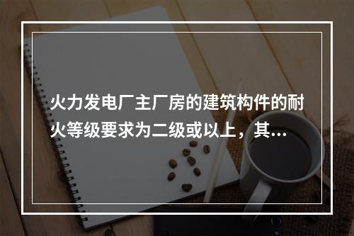 火力发电厂主厂房的建筑构件的耐火等级要求为二级或以上，其建筑