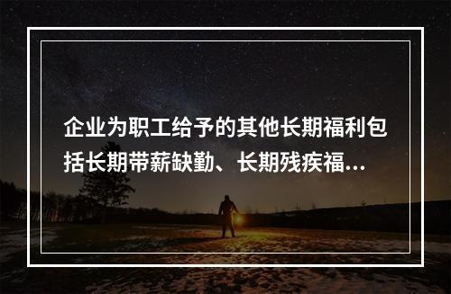 企业为职工给予的其他长期福利包括长期带薪缺勤、长期残疾福利、