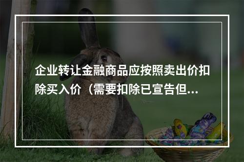 企业转让金融商品应按照卖出价扣除买入价（需要扣除已宣告但尚未