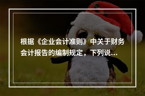 根据《企业会计准则》中关于财务会计报告的编制规定，下列说法错