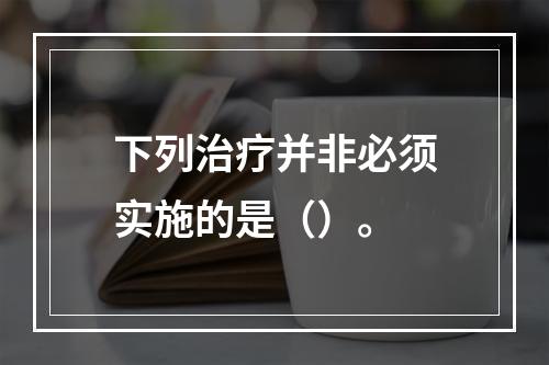 下列治疗并非必须实施的是（）。