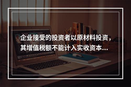 企业接受的投资者以原材料投资，其增值税额不能计入实收资本。（