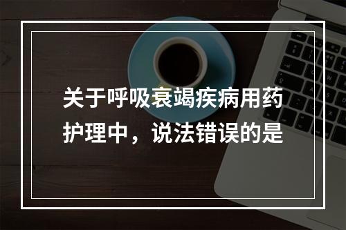 关于呼吸衰竭疾病用药护理中，说法错误的是