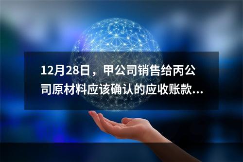 12月28日，甲公司销售给丙公司原材料应该确认的应收账款为（