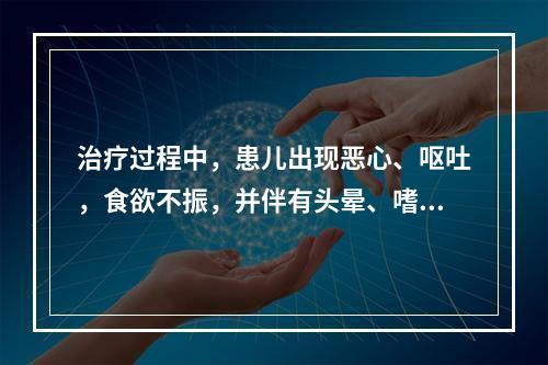 治疗过程中，患儿出现恶心、呕吐，食欲不振，并伴有头晕、嗜睡，