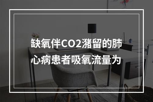 缺氧伴CO2潴留的肺心病患者吸氧流量为