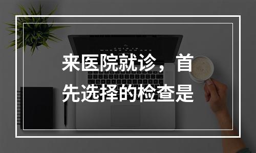 来医院就诊，首先选择的检查是